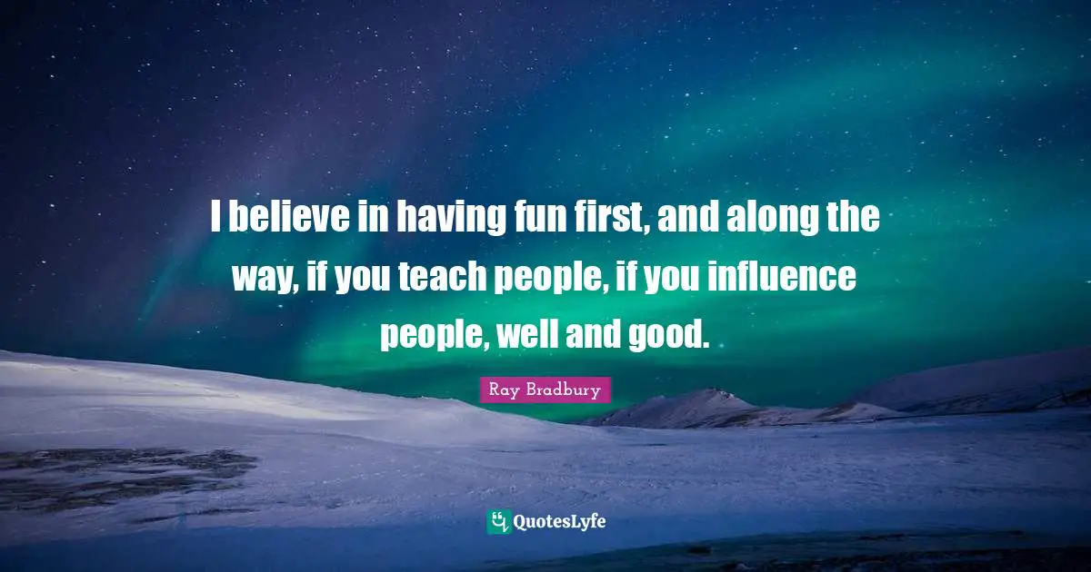 I believe in having fun first, and along the way, if you teach people, if you influence people, well and good.