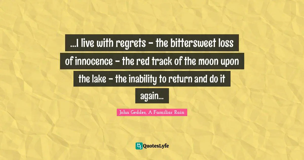 ...I live with regrets - the bittersweet loss of innocence - the red track of the moon upon the lake - the inability to return and do it again...