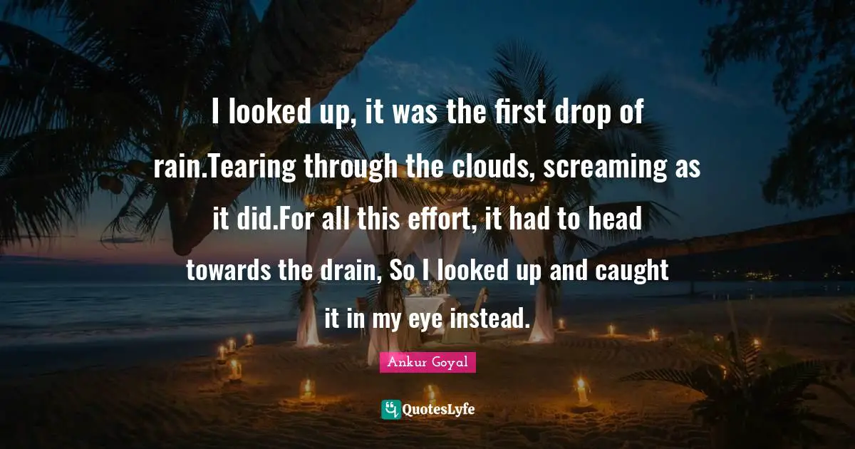 I looked up, it was the first drop of rain.Tearing through the clouds, screaming as it did.For all this effort, it had to head towards the drain, So I looked up and caught it in my eye instead.