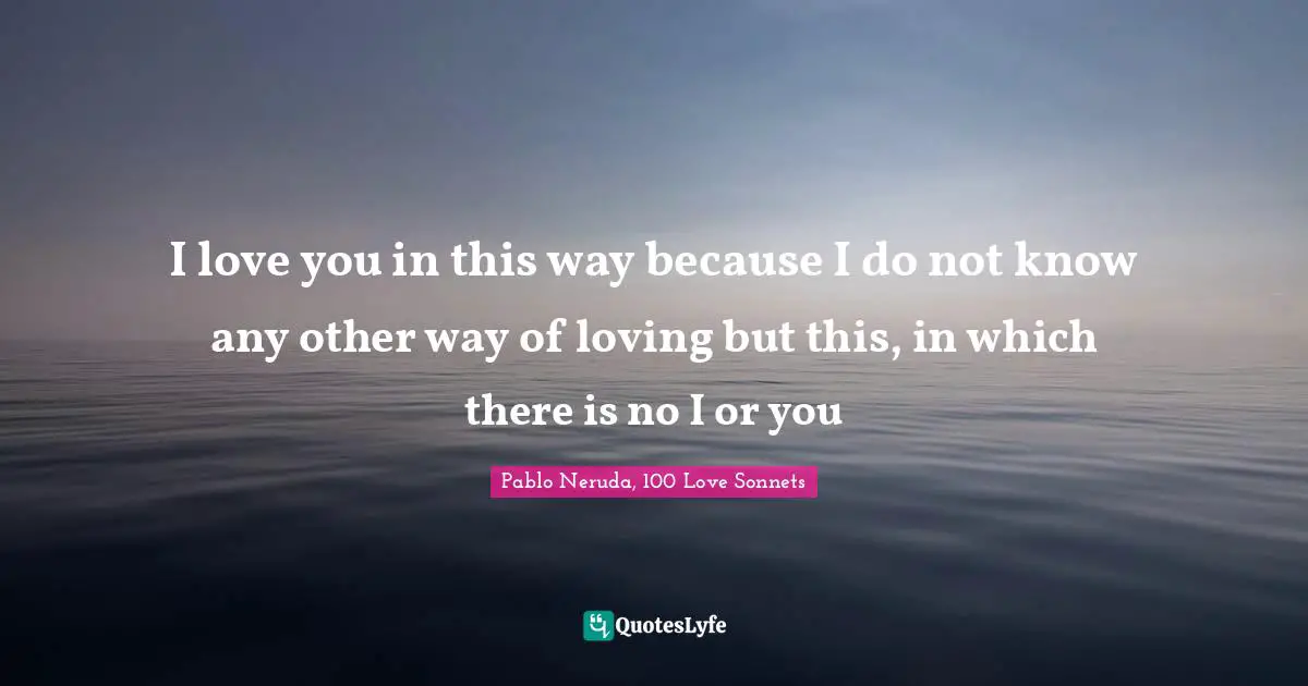Pablo Neruda, 100 Love Sonnets Quotes: "I love you in this way because I do not know any other way of loving but this, in which there is no I or you"