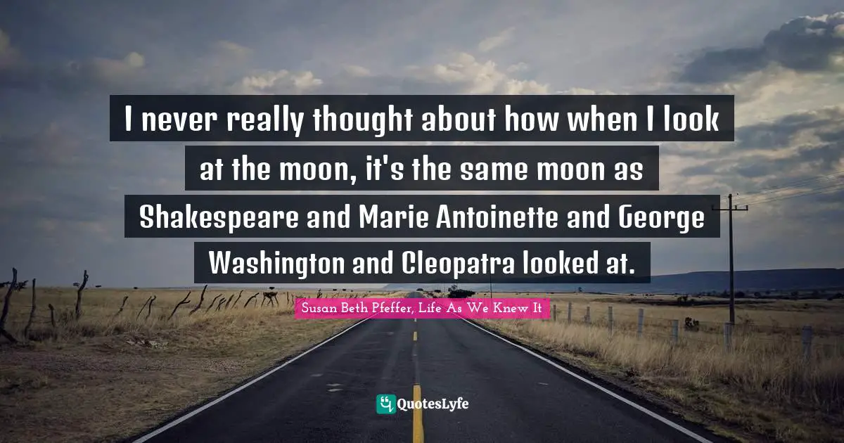I never really thought about how when I look at the moon, it's the same moon as Shakespeare and Marie Antoinette and George Washington and Cleopatra looked at.