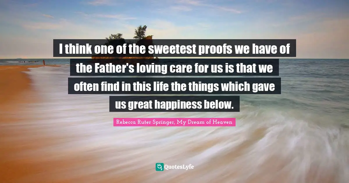 I think one of the sweetest proofs we have of the Father's loving care for us is that we often find in this life the things which gave us great happiness below.