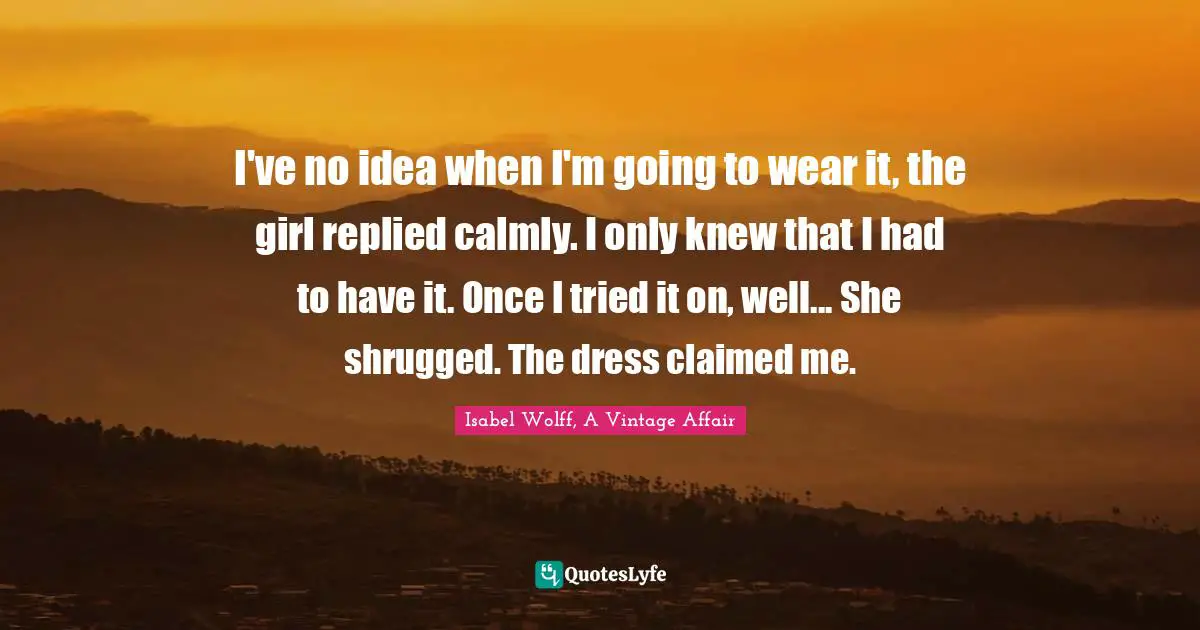 I've no idea when I'm going to wear it, the girl replied calmly. I only knew that I had to have it. Once I tried it on, well... She shrugged. The dress claimed me.