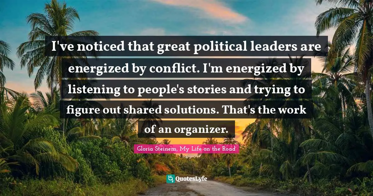I've noticed that great political leaders are energized by conflict. I'm energized by listening to people's stories and trying to figure out shared solutions. That's the work of an organizer.