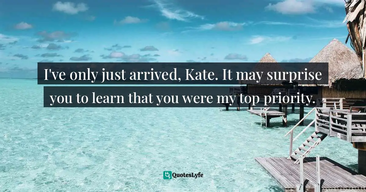 I've only just arrived, Kate. It may surprise you to learn that you were my top priority.