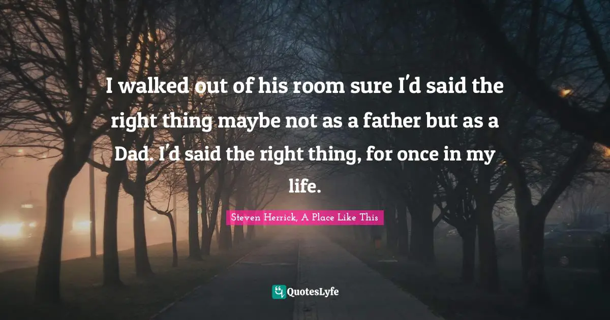 I walked out of his room sure I'd said the right thing maybe not as a father but as a Dad. I'd said the right thing, for once in my life.