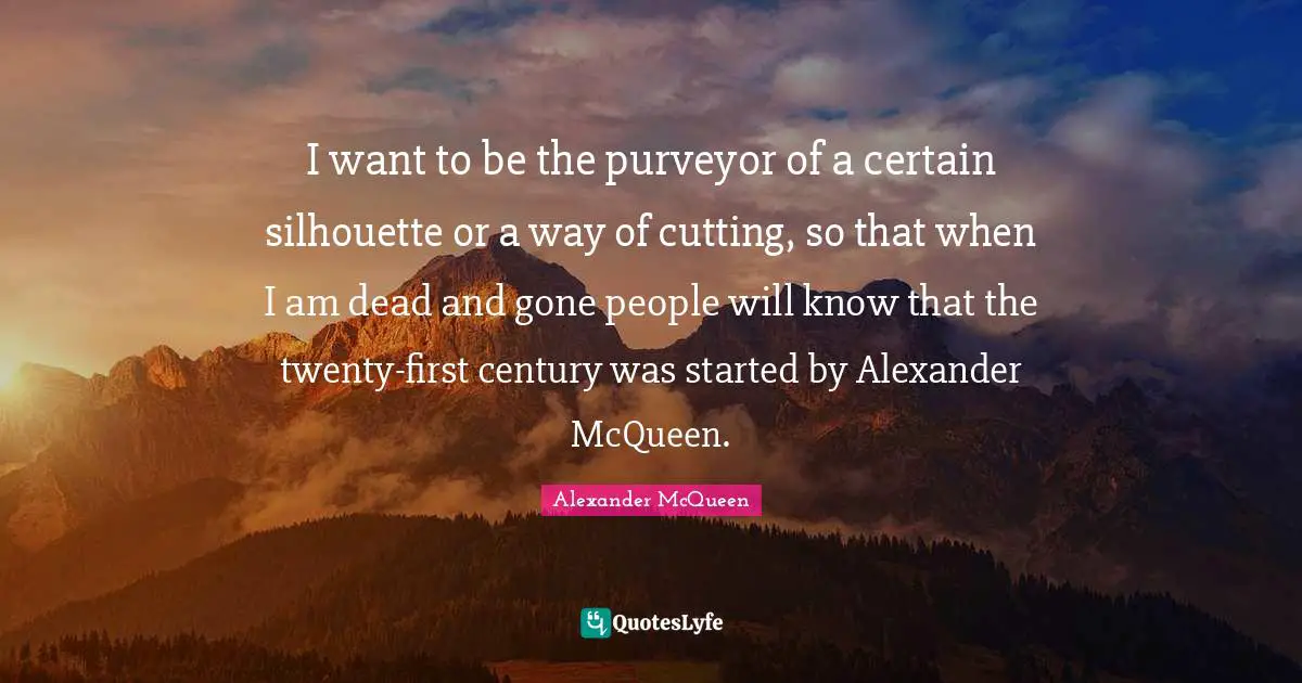 I want to be the purveyor of a certain silhouette or a way of cutting, so that when I am dead and gone people will know that the twenty-first century was started by Alexander McQueen.