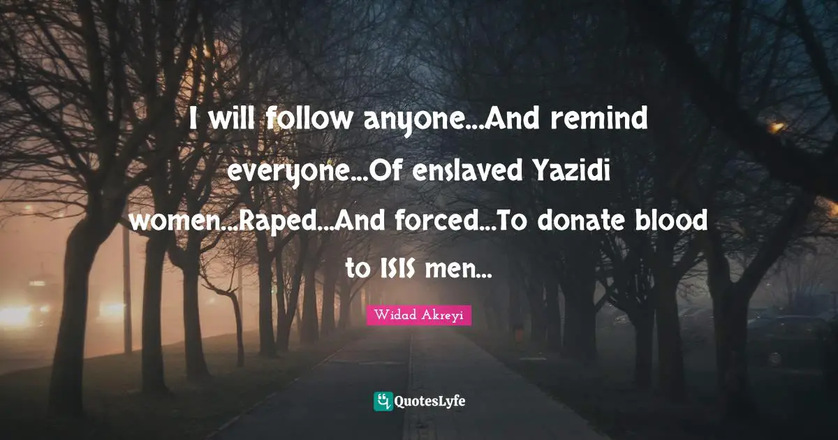 I will follow anyone...And remind everyone...Of enslaved Yazidi women...Raped...And forced...To donate blood to ISIS men...