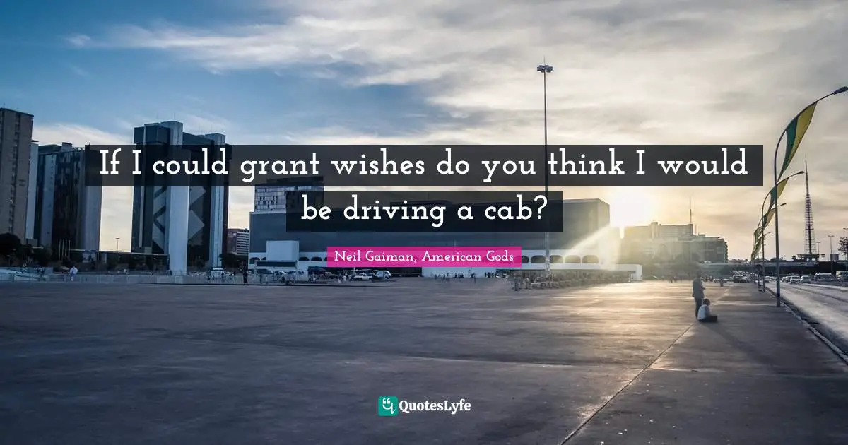 If I could grant wishes do you think I would be driving a cab?