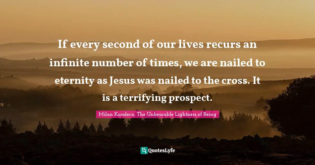 If every second of our lives recurs an infinite number of times, we are nailed to eternity as Jesus was nailed to the cross. It is a terrifying prospect.