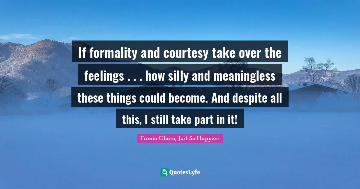 If formality and courtesy take over the feelings . . . how silly and meaningless these things could become. And despite all this, I still take part in it!