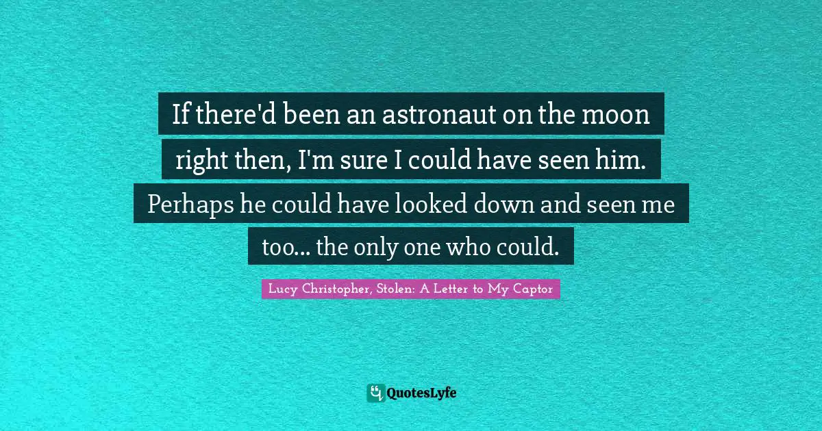 If there'd been an astronaut on the moon right then, I'm sure I could have seen him. Perhaps he could have looked down and seen me too... the only one who could.