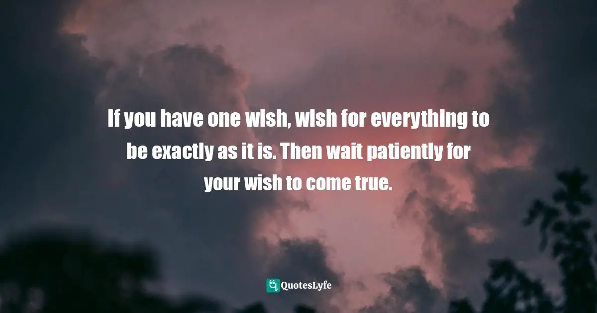 If you have one wish, wish for everything to be exactly as it is. Then wait patiently for your wish to come true.