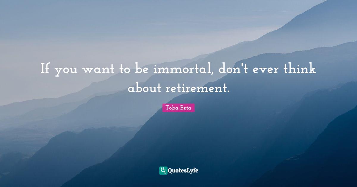 If you want to be immortal, don't ever think about retirement.