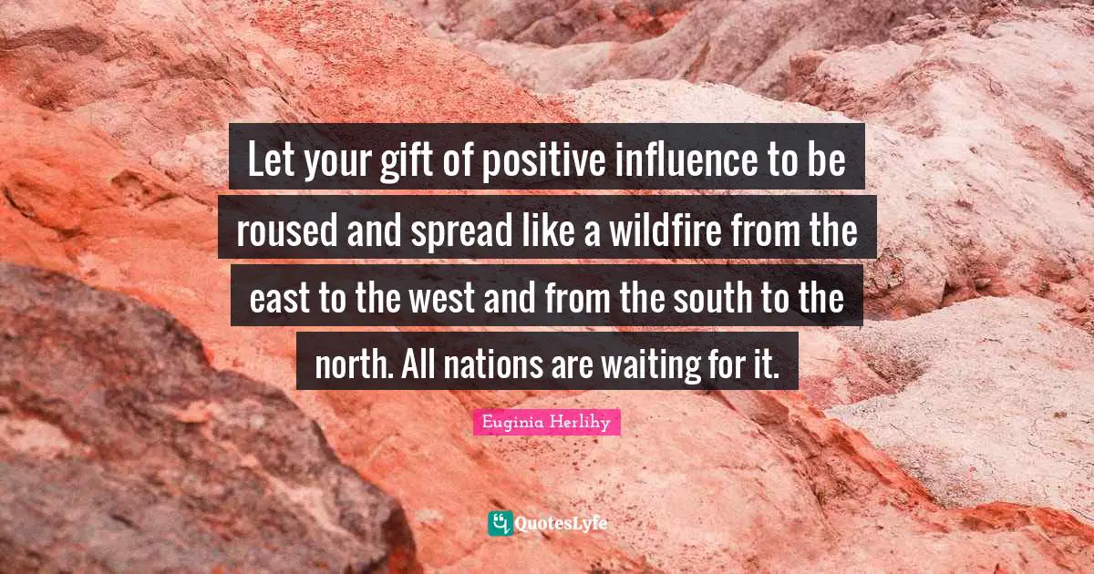 Let your gift of positive influence to be roused and spread like a wildfire from the east to the west and from the south to the north. All nations are waiting for it.