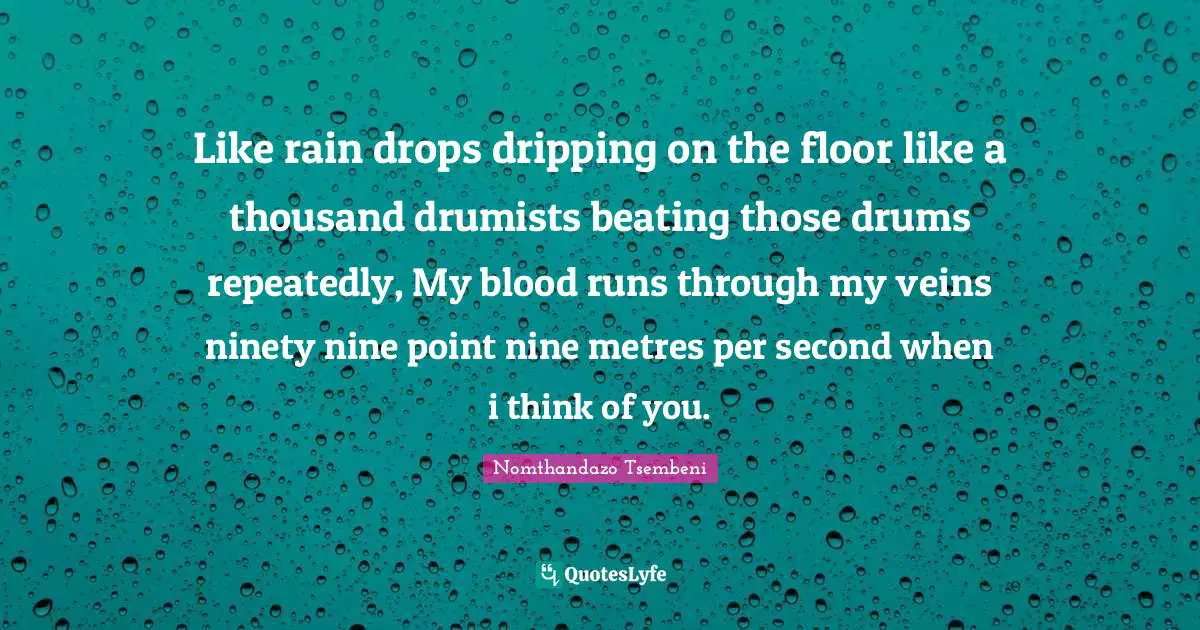 Like rain drops dripping on the floor like a thousand drumists beating those drums repeatedly, My blood runs through my veins ninety nine point nine metres per second when i think of you.