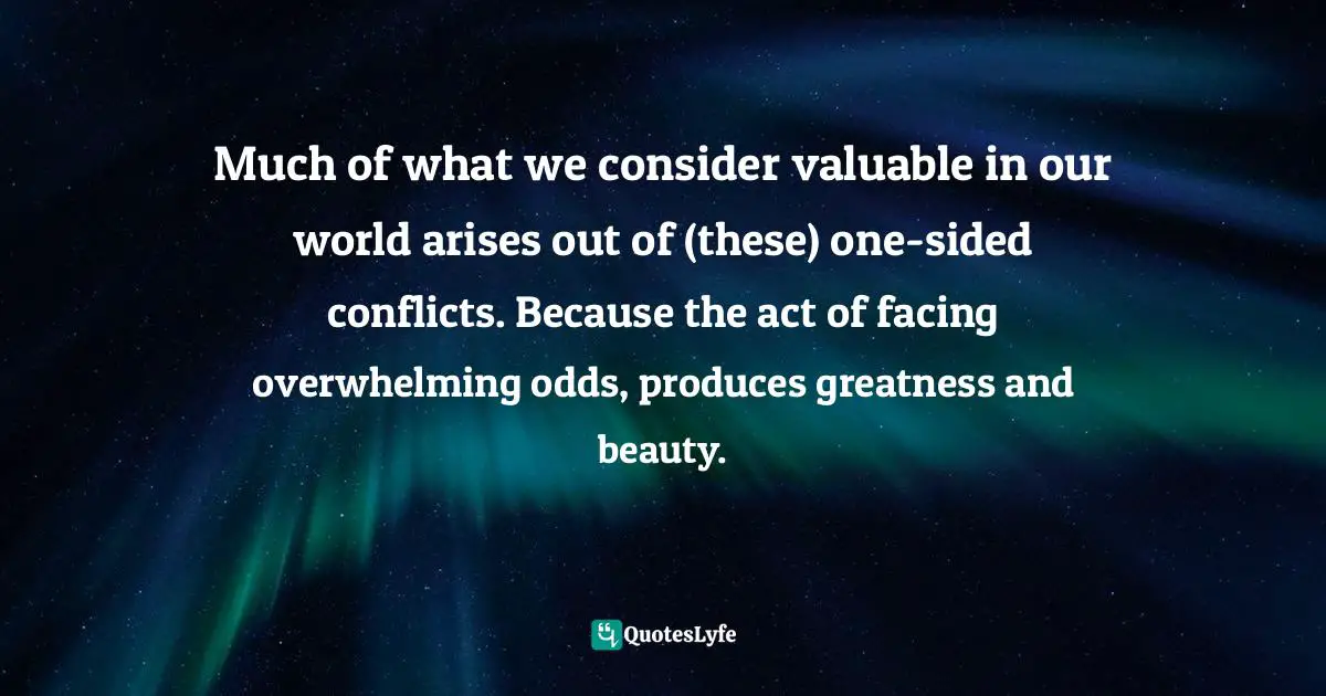 Much of what we consider valuable in our world arises out of (these) one-sided conflicts. Because the act of facing overwhelming odds, produces greatness and beauty.