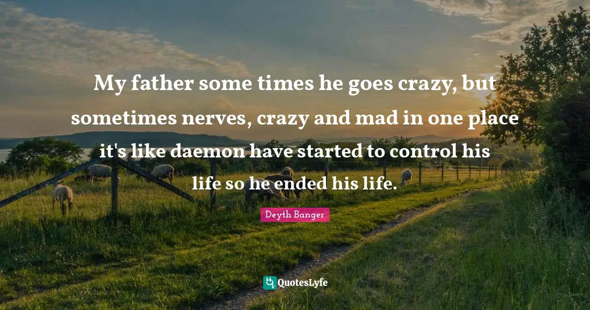 My father some times he goes crazy, but sometimes nerves, crazy and mad in one place it's like daemon have started to control his life so he ended his life.