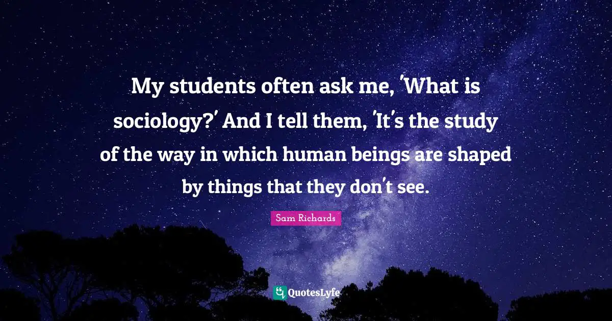My students often ask me, 'What is sociology?' And I tell them, 'It's the study of the way in which human beings are shaped by things that they don't see.