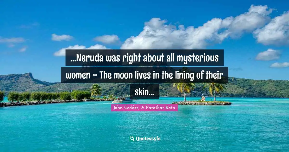 ...Neruda was right about all mysterious women - The moon lives in the lining of their skin...
