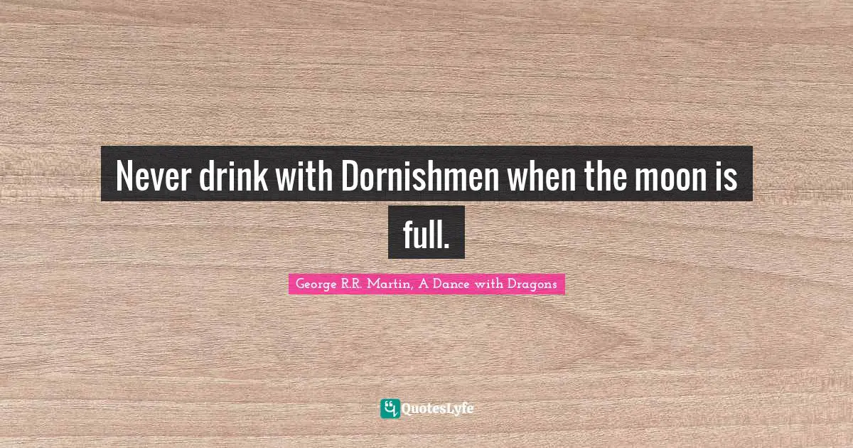 Never drink with Dornishmen when the moon is full.