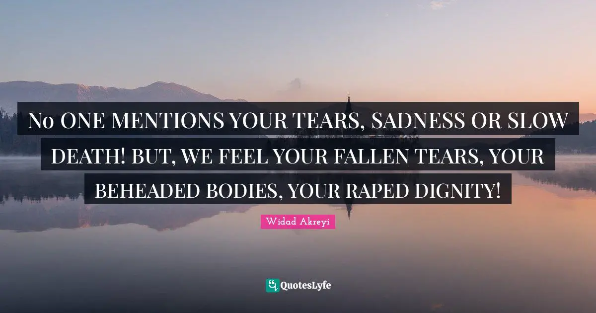 Widad Akreyi Quotes: No ONE MENTIONS YOUR TEARS, SADNESS OR SLOW DEATH! BUT, WE FEEL YOUR FALLEN TEARS, YOUR BEHEADED BODIES, YOUR RAPED DIGNITY!