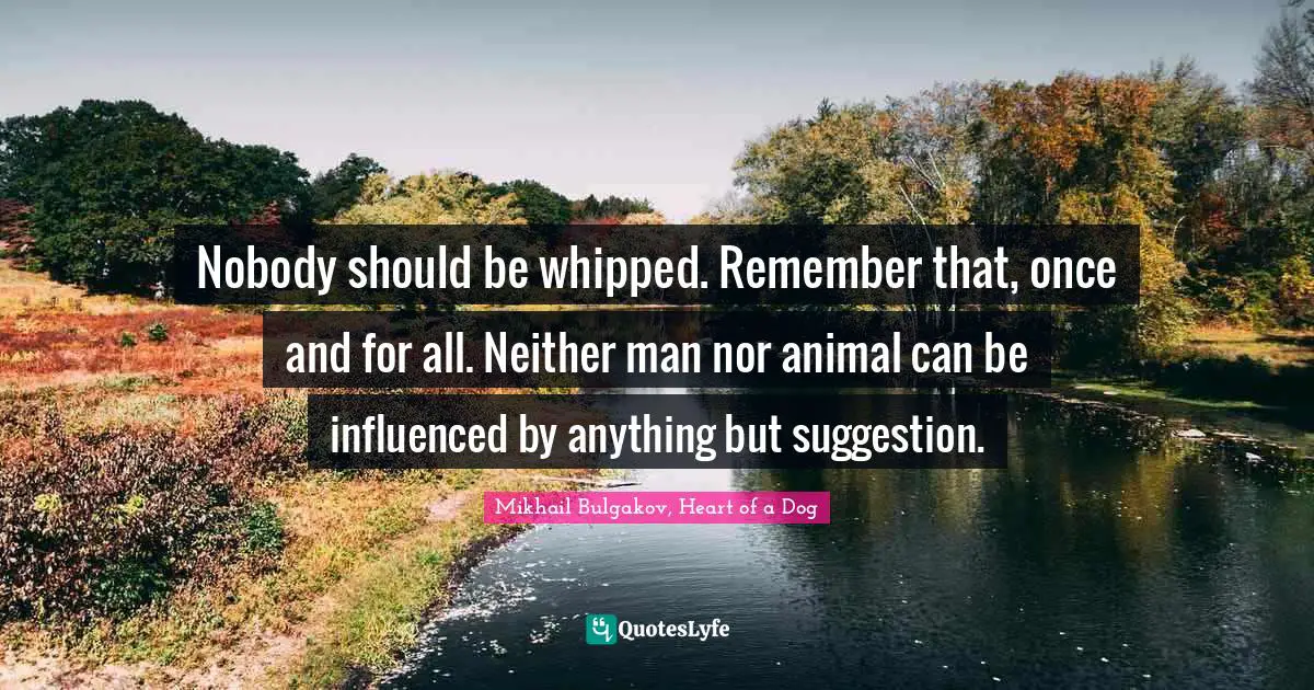 Nobody should be whipped. Remember that, once and for all. Neither man nor animal can be influenced by anything but suggestion.