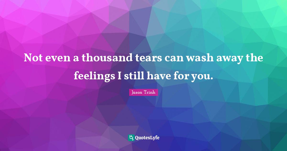 Not even a thousand tears can wash away the feelings I still have for you.