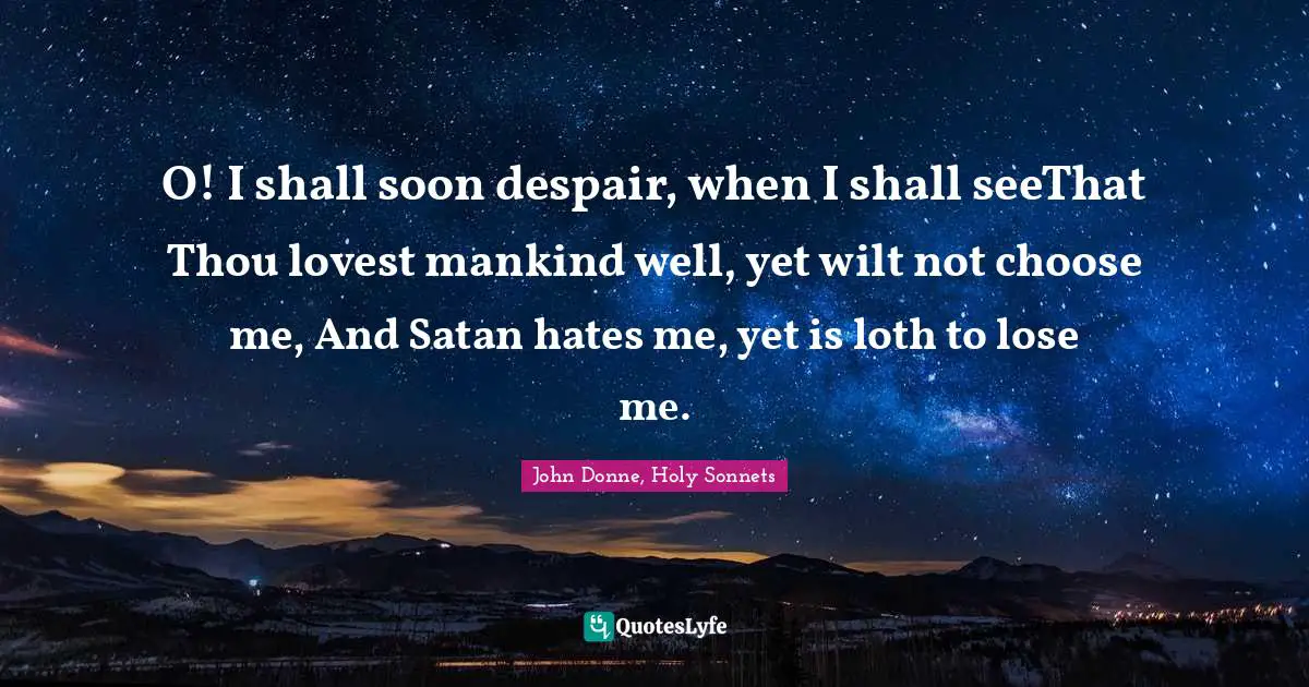 O! I shall soon despair, when I shall seeThat Thou lovest mankind well, yet wilt not choose me, And Satan hates me, yet is loth to lose me.