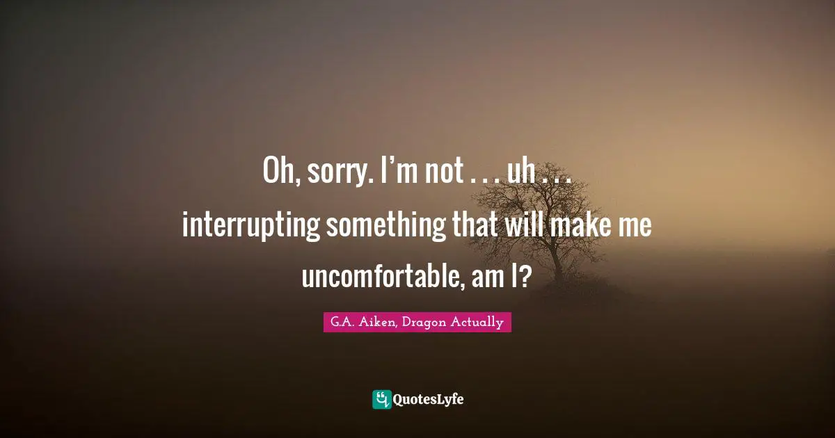 Oh, sorry. I’m not . . . uh . . . interrupting something that will make me uncomfortable, am I?