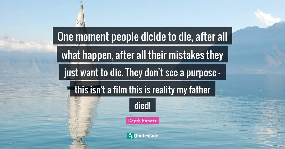 One moment people dicide to die, after all what happen, after all their mistakes they just want to die. They don't see a purpose - this isn't a film this is reality my father died!