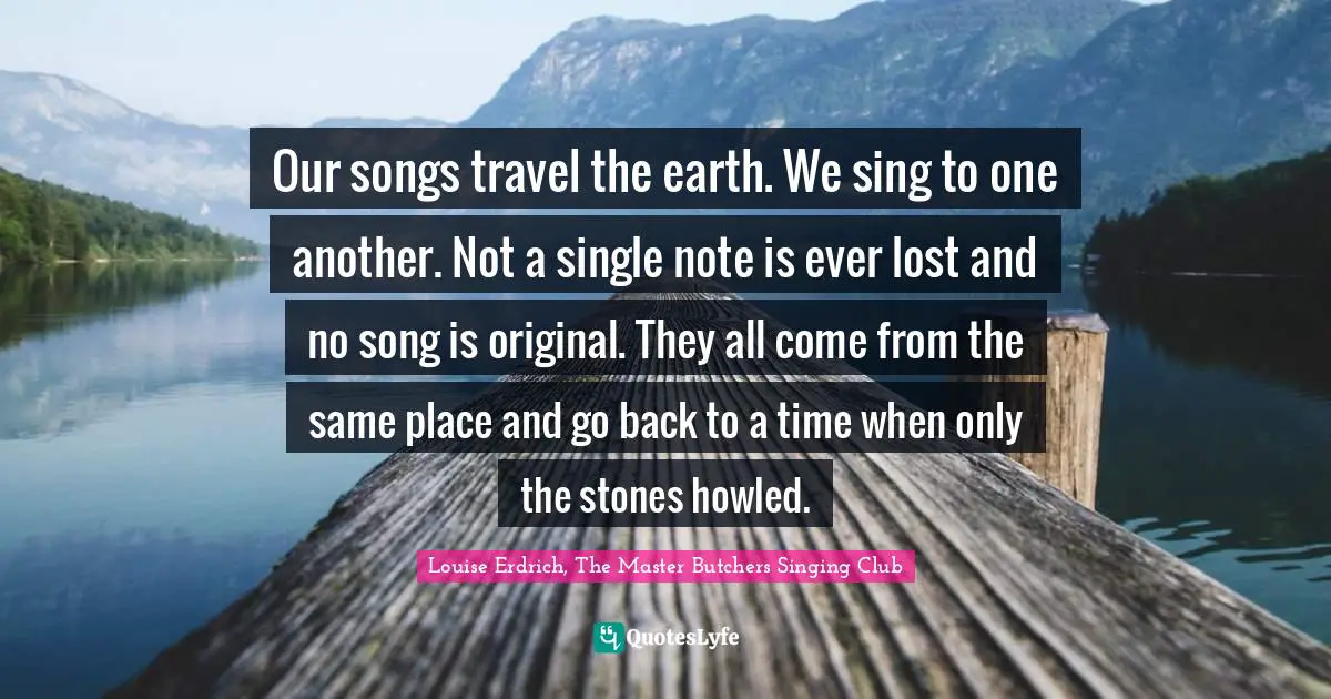 Our songs travel the earth. We sing to one another. Not a single note is ever lost and no song is original. They all come from the same place and go back to a time when only the stones howled.