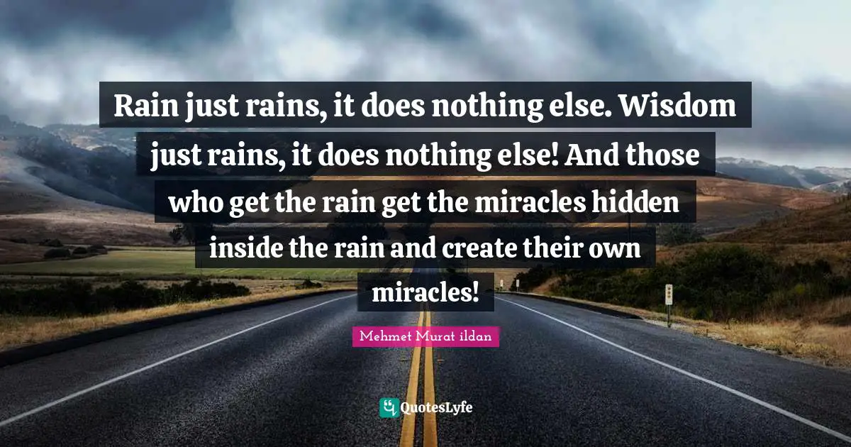 Rain just rains, it does nothing else. Wisdom just rains, it does nothing else! And those who get the rain get the miracles hidden inside the rain and create their own miracles!