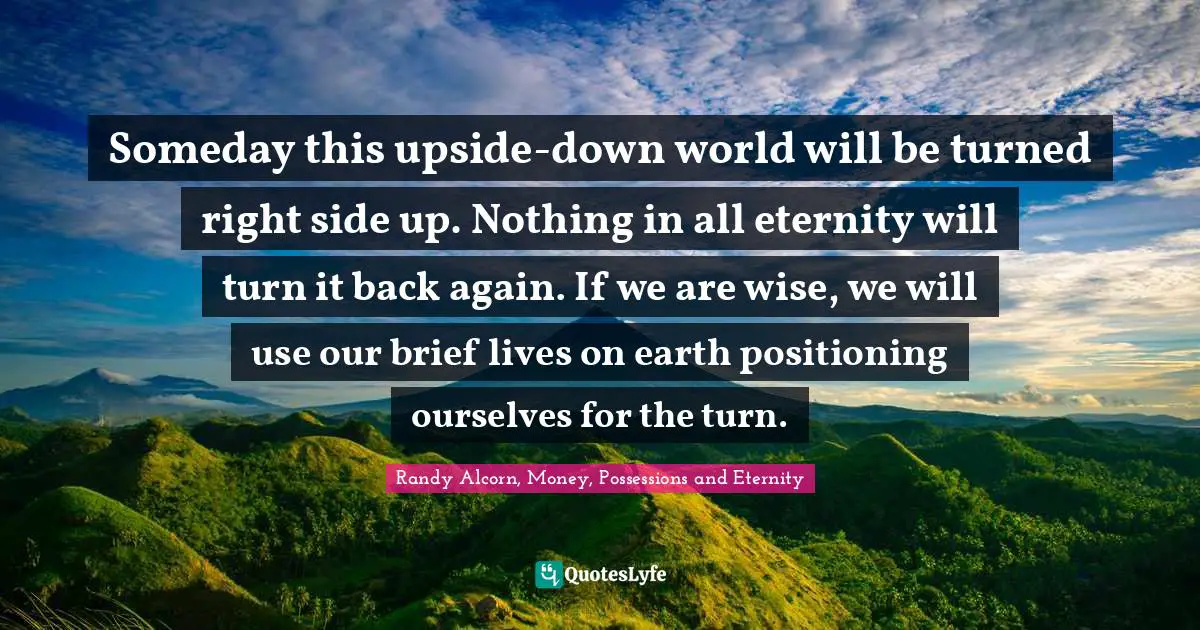 Someday this upside-down world will be turned right side up. Nothing in all eternity will turn it back again. If we are wise, we will use our brief lives on earth positioning ourselves for the turn.