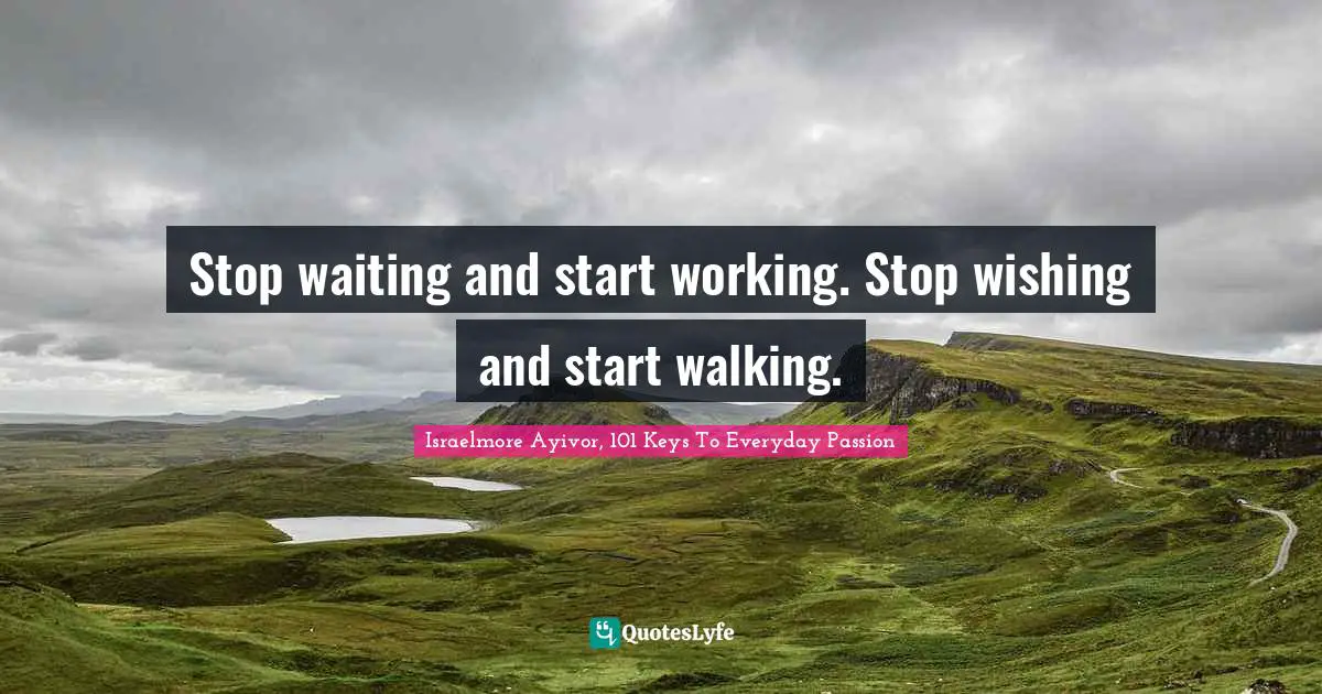 Stop waiting and start working. Stop wishing and start walking.