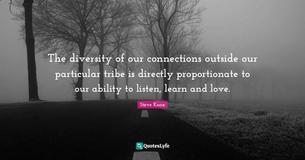 The diversity of our connections outside our particular tribe is directly proportionate to our ability to listen, learn and love.