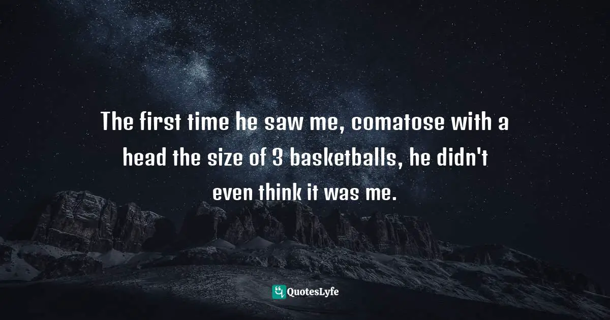 The first time he saw me, comatose with a head the size of 3 basketballs, he didn't even think it was me.