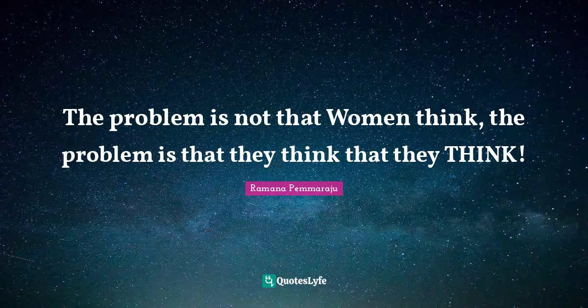 The problem is not that Women think, the problem is that they think that they THINK!