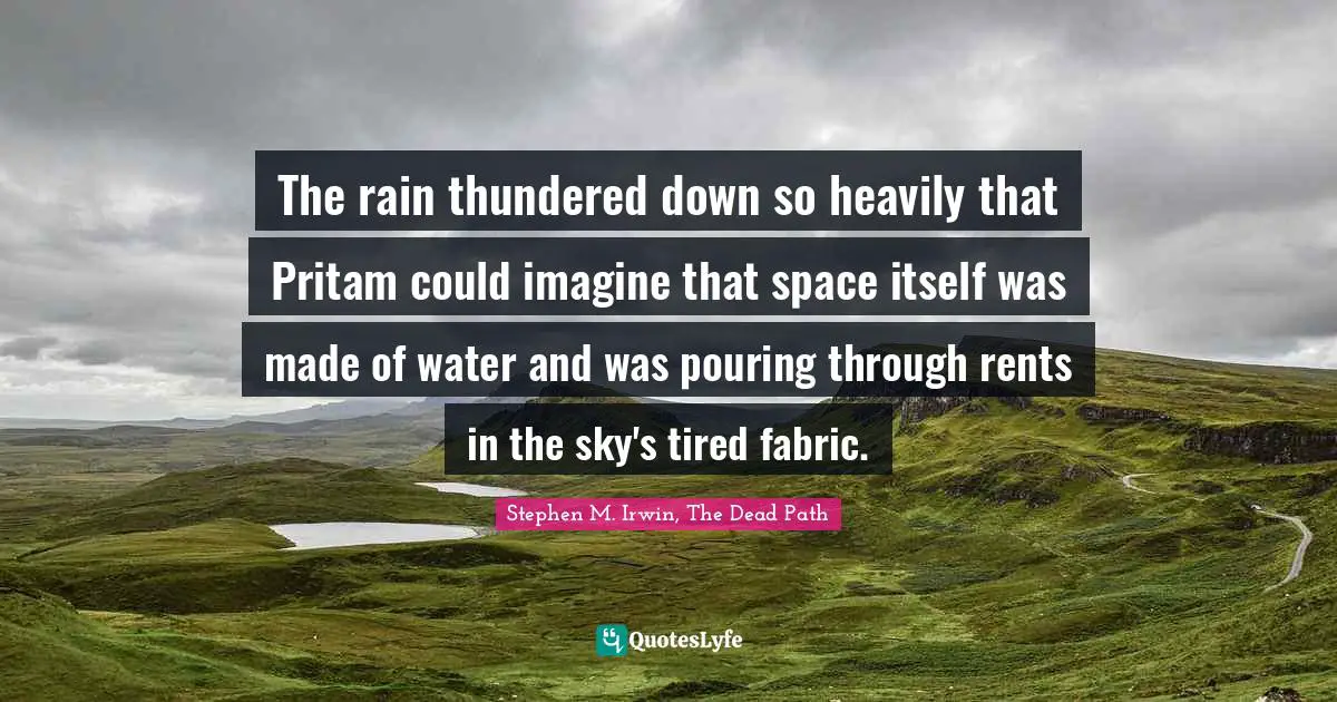 The rain thundered down so heavily that Pritam could imagine that space itself was made of water and was pouring through rents in the sky's tired fabric.