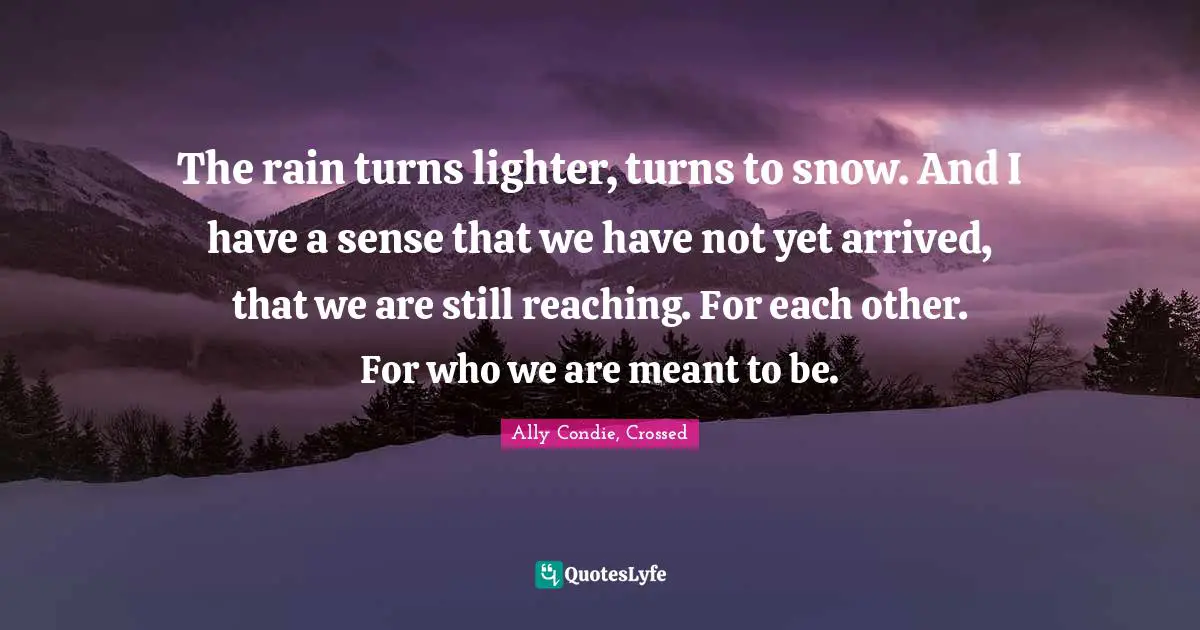 The rain turns lighter, turns to snow. And I have a sense that we have not yet arrived, that we are still reaching. For each other. For who we are meant to be.