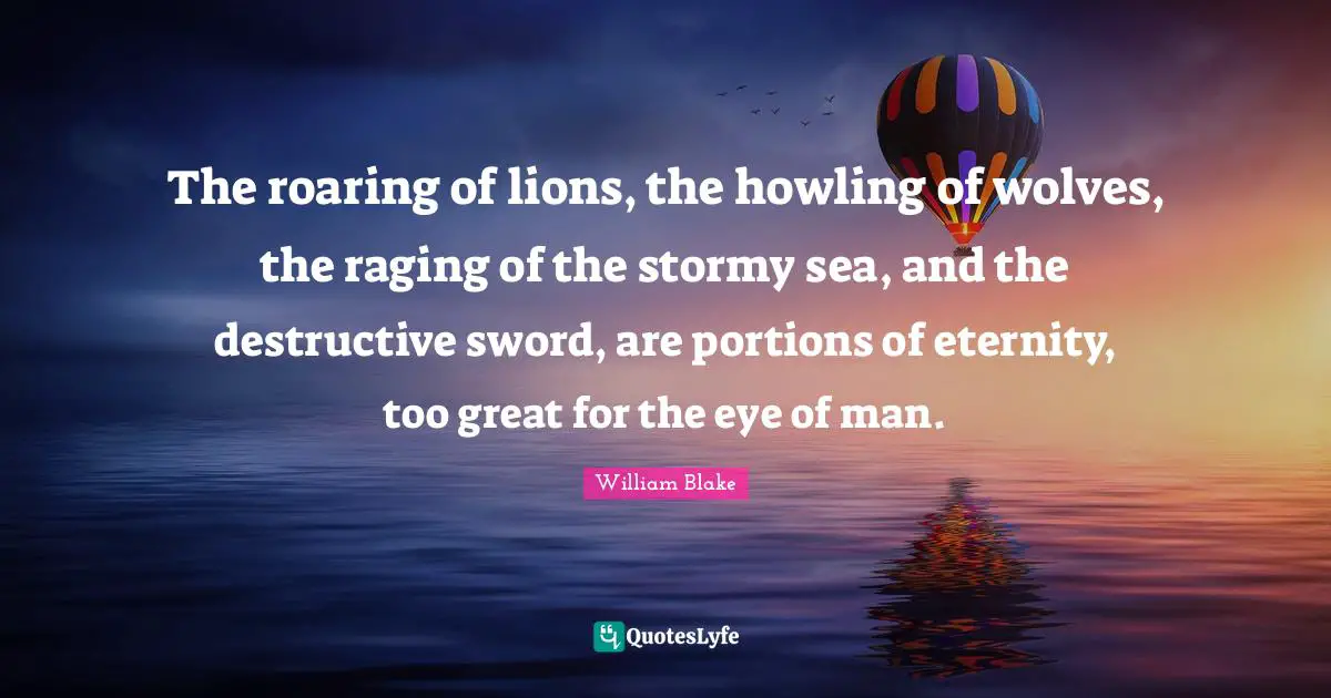 William Blake Quotes: "The roaring of lions, the howling of wolves, the raging of the stormy sea, and the destructive sword, are portions of eternity, too great for the eye of man."