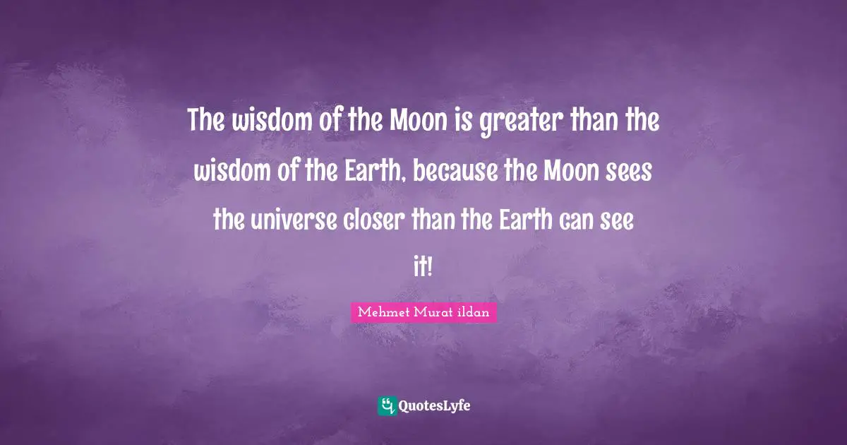 The wisdom of the Moon is greater than the wisdom of the Earth, because the Moon sees the universe closer than the Earth can see it!