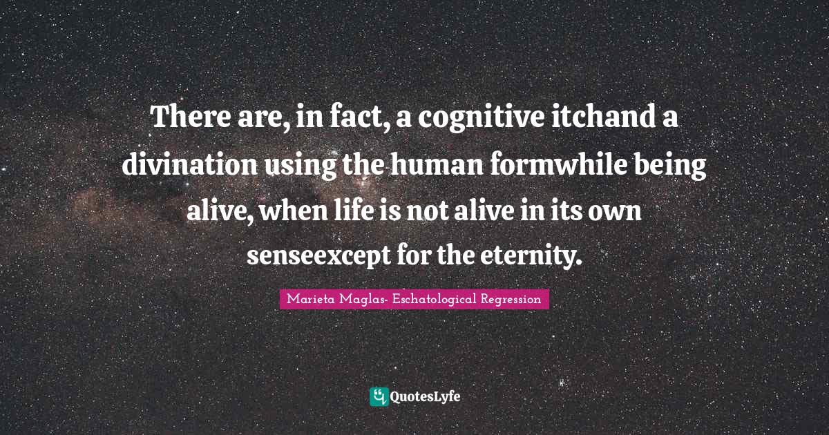 There are, in fact, a cognitive itchand a divination using the human formwhile being alive, when life is not alive in its own senseexcept for the eternity.