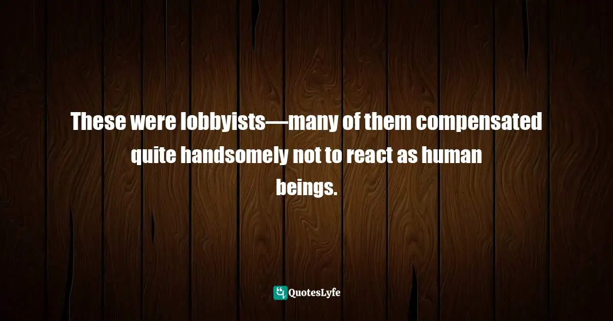 These were lobbyists—many of them compensated quite handsomely not to react as human beings.