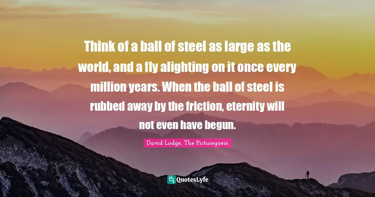 Think of a ball of steel as large as the world, and a fly alighting on it once every million years. When the ball of steel is rubbed away by the friction, eternity will not even have begun.