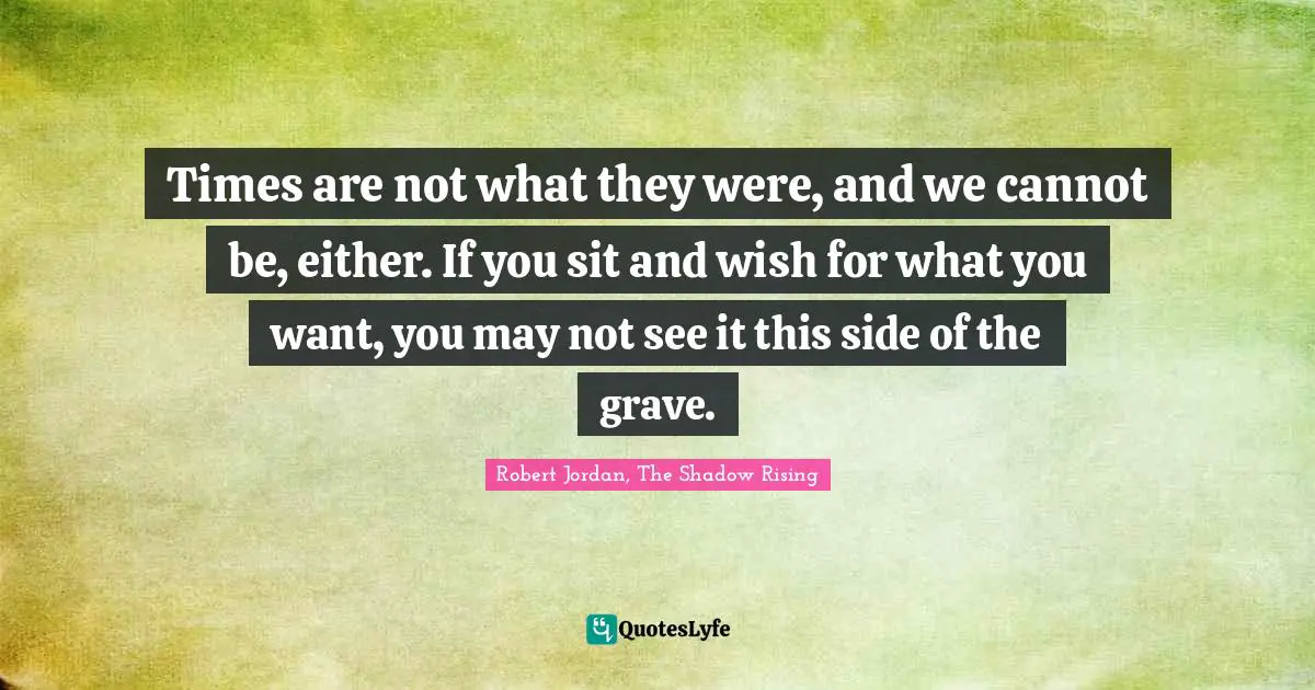 Times are not what they were, and we cannot be, either. If you sit and wish for what you want, you may not see it this side of the grave.