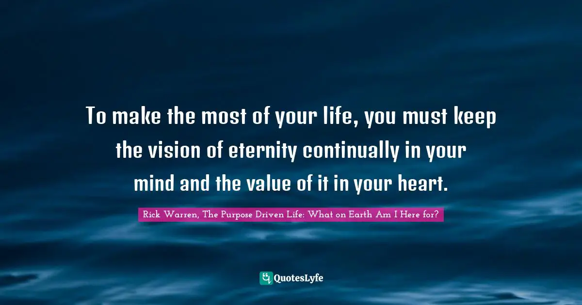 Rick Warren, The Purpose Driven Life: What On Earth Am I Here For? Quotes: "To make the most of your life, you must keep the vision of eternity continually in your mind and the value of it in your heart."