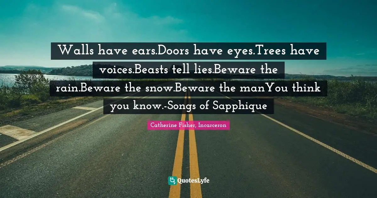 Walls have ears.Doors have eyes.Trees have voices.Beasts tell lies.Beware the rain.Beware the snow.Beware the manYou think you know.-Songs of Sapphique