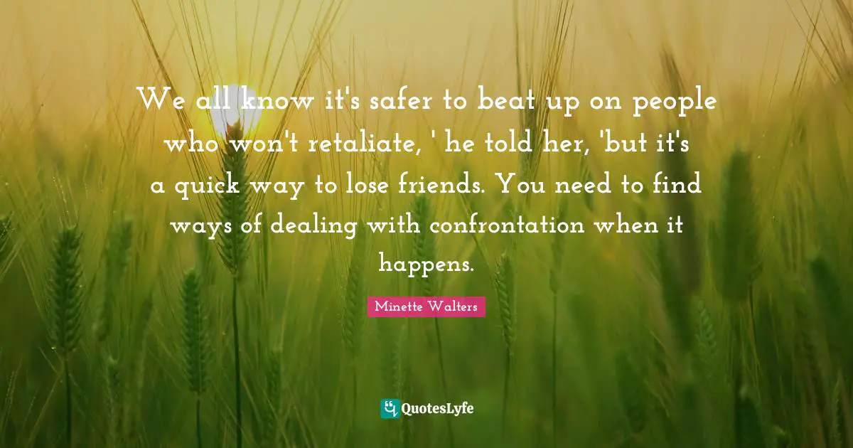 We all know it's safer to beat up on people who won't retaliate, ' he told her, 'but it's a quick way to lose friends. You need to find ways of dealing with confrontation when it happens.