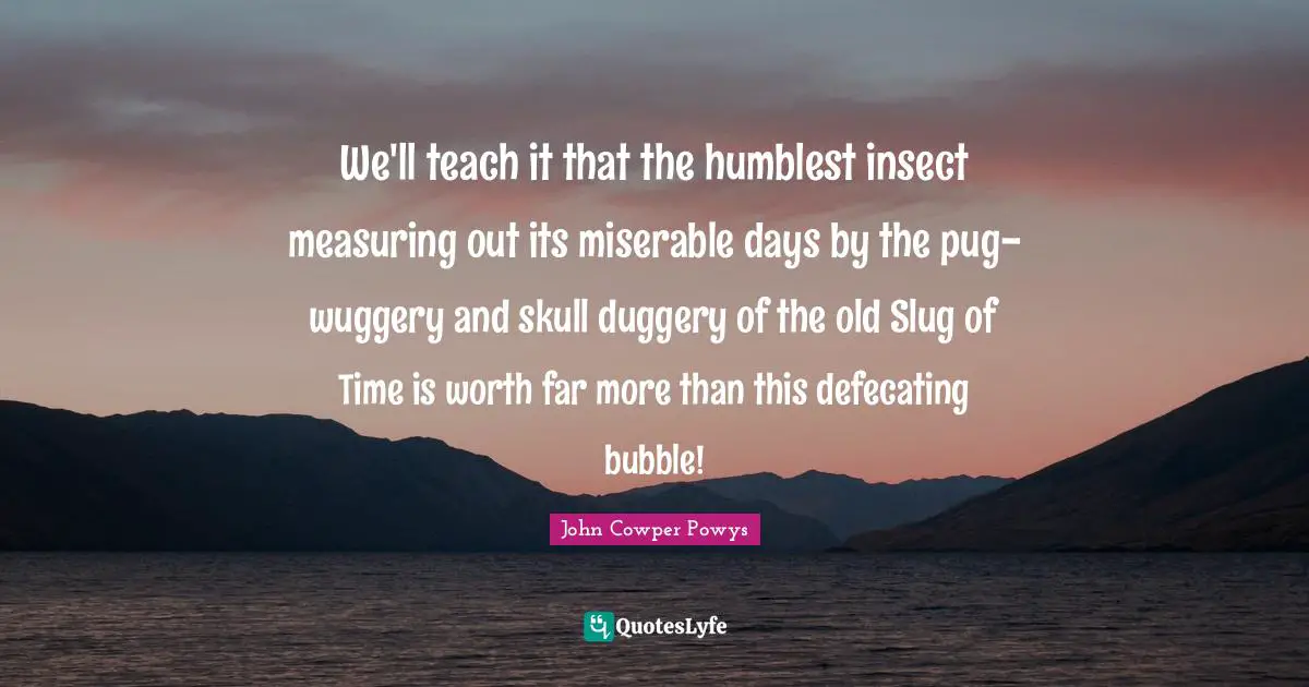 John Cowper Powys Quotes: "We'll teach it that the humblest insect measuring out its miserable days by the pug-wuggery and skull duggery of the old Slug of Time is worth far more than this defecating bubble!"
